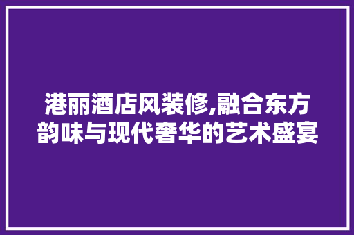 港丽酒店风装修,融合东方韵味与现代奢华的艺术盛宴