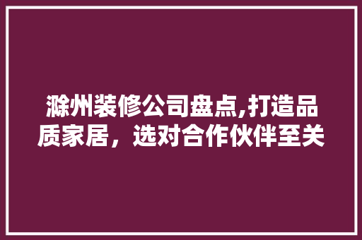 滁州装修公司盘点,打造品质家居，选对合作伙伴至关重要