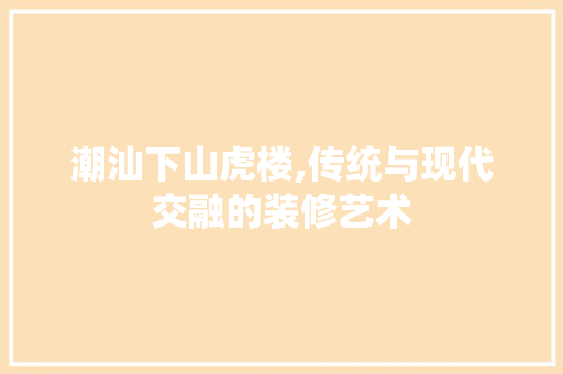 潮汕下山虎楼,传统与现代交融的装修艺术
