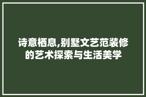诗意栖息,别墅文艺范装修的艺术探索与生活美学