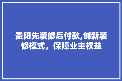 贵阳先装修后付款,创新装修模式，保障业主权益