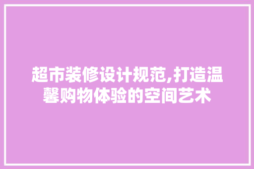 超市装修设计规范,打造温馨购物体验的空间艺术