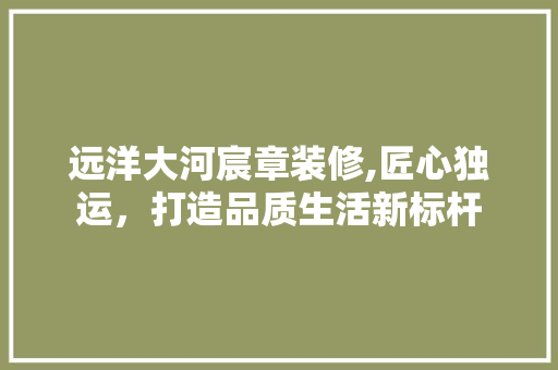 远洋大河宸章装修,匠心独运，打造品质生活新标杆