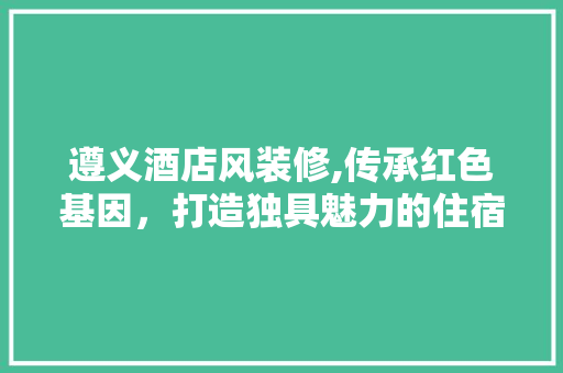 遵义酒店风装修,传承红色基因，打造独具魅力的住宿体验