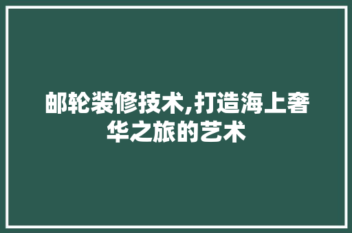 邮轮装修技术,打造海上奢华之旅的艺术