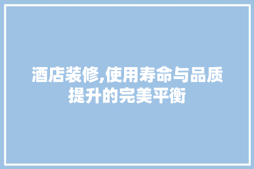 酒店装修,使用寿命与品质提升的完美平衡