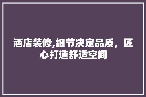酒店装修,细节决定品质，匠心打造舒适空间