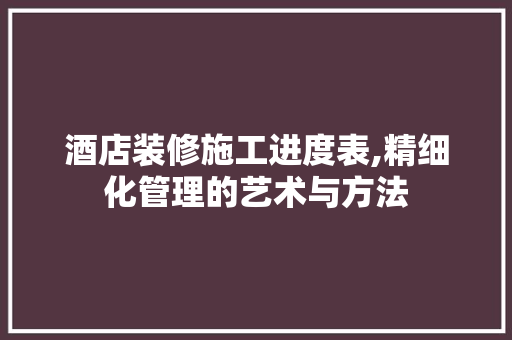 酒店装修施工进度表,精细化管理的艺术与方法
