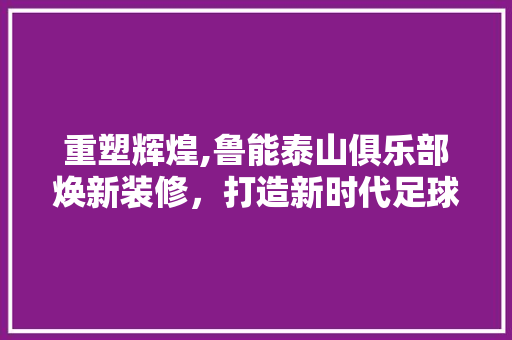 重塑辉煌,鲁能泰山俱乐部焕新装修，打造新时代足球文化地标
