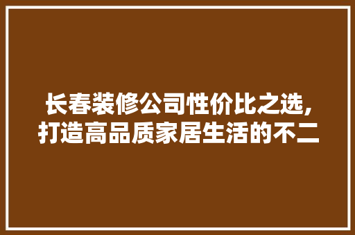 长春装修公司性价比之选,打造高品质家居生活的不二之选