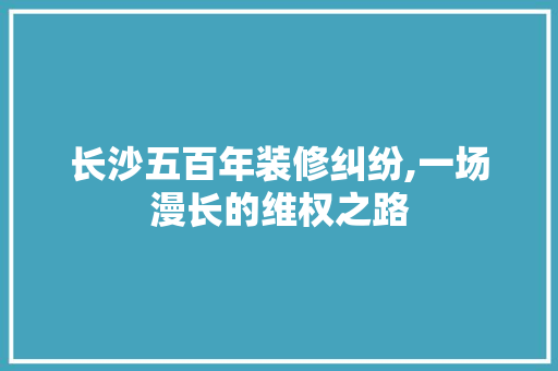 长沙五百年装修纠纷,一场漫长的维权之路