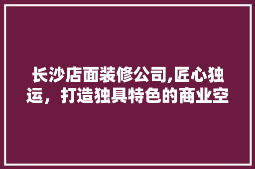长沙店面装修公司,匠心独运，打造独具特色的商业空间