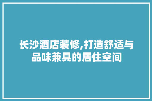 长沙酒店装修,打造舒适与品味兼具的居住空间