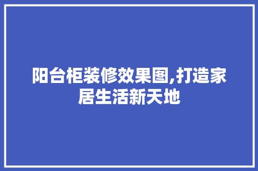 阳台柜装修效果图,打造家居生活新天地