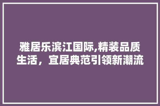 雅居乐滨江国际,精装品质生活，宜居典范引领新潮流