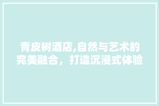 青皮树酒店,自然与艺术的完美融合，打造沉浸式体验空间