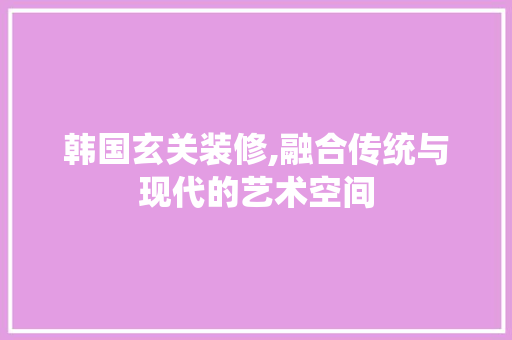 韩国玄关装修,融合传统与现代的艺术空间