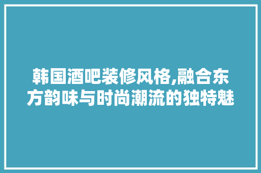 韩国酒吧装修风格,融合东方韵味与时尚潮流的独特魅力