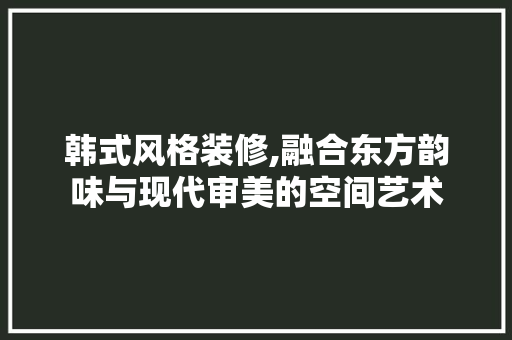 韩式风格装修,融合东方韵味与现代审美的空间艺术