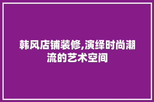 韩风店铺装修,演绎时尚潮流的艺术空间