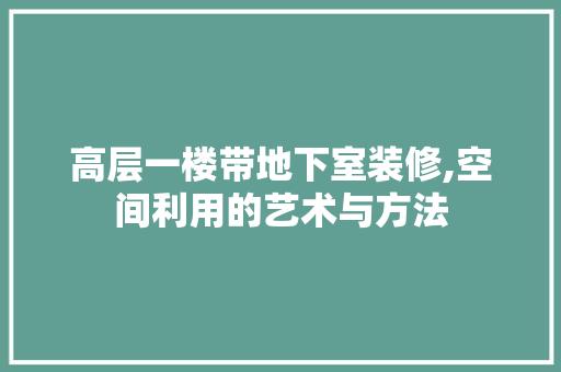 高层一楼带地下室装修,空间利用的艺术与方法