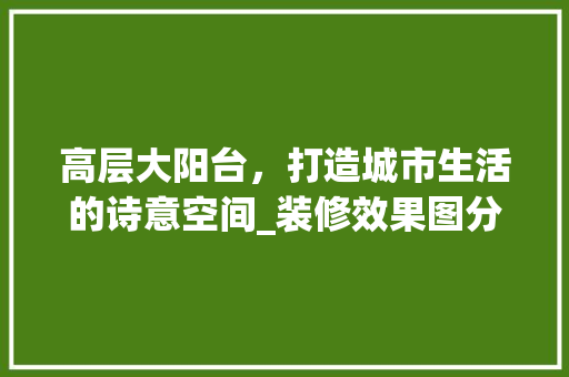 高层大阳台，打造城市生活的诗意空间_装修效果图分析及设计灵感