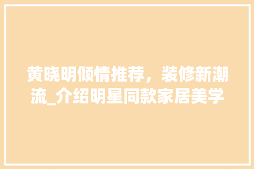 黄晓明倾情推荐，装修新潮流_介绍明星同款家居美学