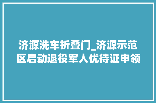 济源洗车折叠门_济源示范区启动退役军人优待证申领制发工作岁尾前基本完成