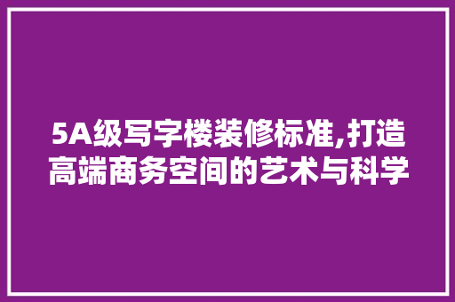 5A级写字楼装修标准,打造高端商务空间的艺术与科学
