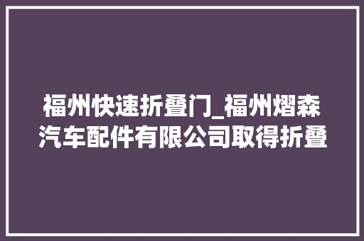 福州快速折叠门_福州熠森汽车配件有限公司取得折叠车顶及车辆专利使车顶折叠后的整体空间小