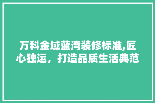 万科金域蓝湾装修标准,匠心独运，打造品质生活典范
