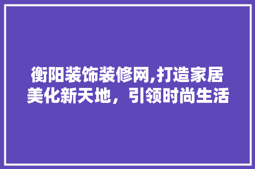 衡阳装饰装修网,打造家居美化新天地，引领时尚生活新潮流