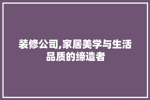 装修公司,家居美学与生活品质的缔造者