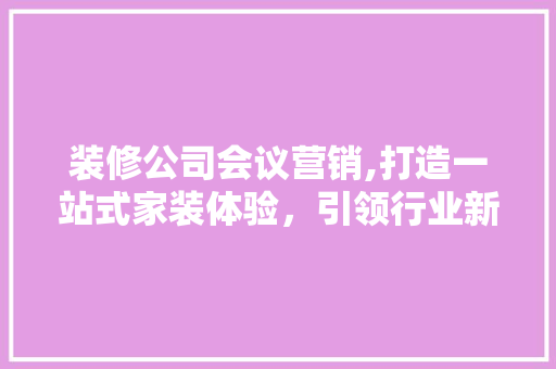 装修公司会议营销,打造一站式家装体验，引领行业新潮流