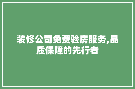 装修公司免费验房服务,品质保障的先行者