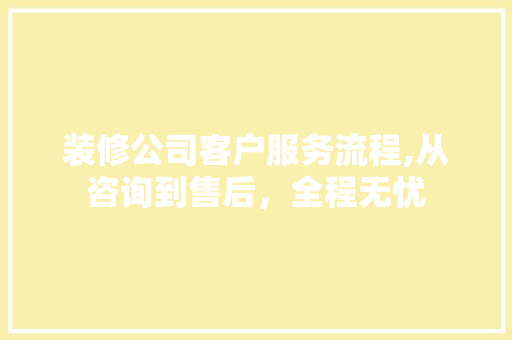 装修公司客户服务流程,从咨询到售后，全程无忧