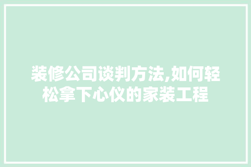 装修公司谈判方法,如何轻松拿下心仪的家装工程