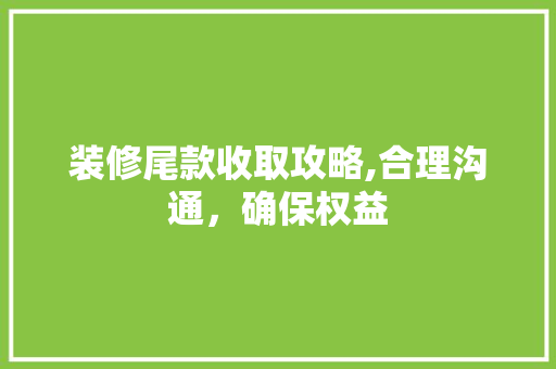 装修尾款收取攻略,合理沟通，确保权益