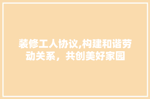 装修工人协议,构建和谐劳动关系，共创美好家园