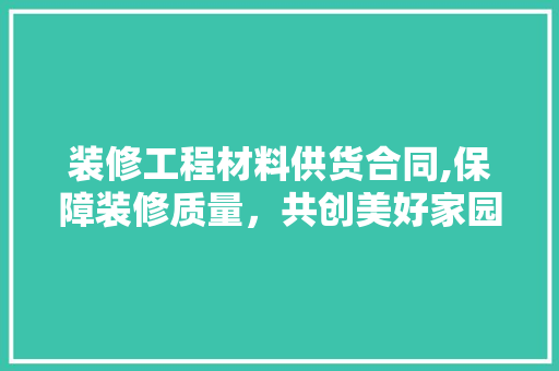 装修工程材料供货合同,保障装修质量，共创美好家园