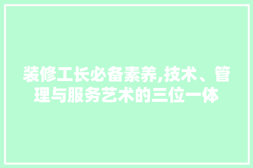 装修工长必备素养,技术、管理与服务艺术的三位一体
