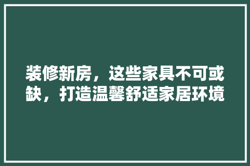 装修新房，这些家具不可或缺，打造温馨舒适家居环境！
