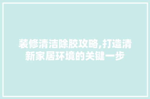 装修清洁除胶攻略,打造清新家居环境的关键一步