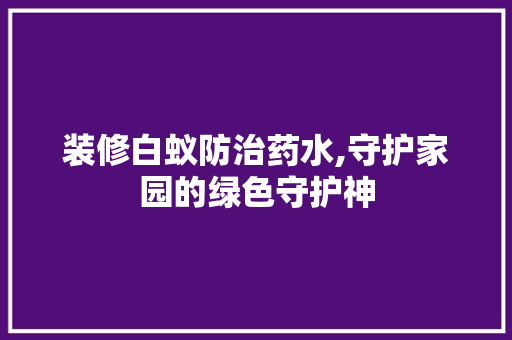 装修白蚁防治药水,守护家园的绿色守护神