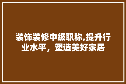 装饰装修中级职称,提升行业水平，塑造美好家居
