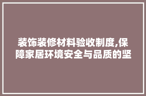 装饰装修材料验收制度,保障家居环境安全与品质的坚实基石
