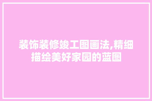 装饰装修竣工图画法,精细描绘美好家园的蓝图