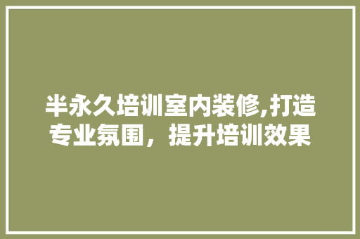 半永久培训室内装修,打造专业氛围，提升培训效果