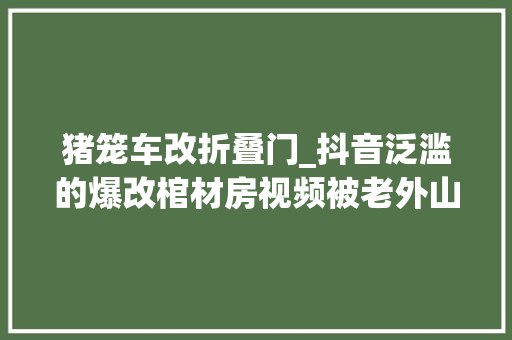 猪笼车改折叠门_抖音泛滥的爆改棺材房视频被老外山寨后居然成了火遍全世界的烂梗