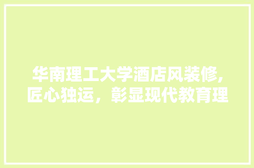 华南理工大学酒店风装修,匠心独运，彰显现代教育理念